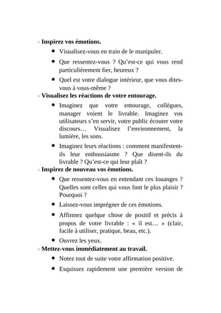 › Inspirez vos émotions.
Visualisez-vous en train de le manipuler.
Que ressentez-vous ? Qu’est-ce qui vous rend
particulièrement fier, heureux ?
Quel est votre dialogue intérieur, que vous dites-
vous à vous-même ?
› Visualisez les réactions de votre entourage.
Imaginez que votre entourage, collègues,
manager voient le livrable. Imaginez vos
utilisateurs s’en servir, votre public écouter votre
discours… Visualisez l’environnement, la
lumière, les sons.
Imaginez leurs réactions : comment manifestent-
ils leur enthousiasme ? Que disent-ils du
livrable ? Qu’est-ce qui leur plaît ?
› Inspirez de nouveau vos émotions.
Que ressentez-vous en entendant ces louanges ?
Quelles sont celles qui vous font le plus plaisir ?
Pourquoi ?
Laissez-vous imprégner de ces émotions.
Affirmez quelque chose de positif et précis à
propos de votre livrable : « il est… » (clair,
facile à utiliser, pratique, beau, etc.).
Ouvrez les yeux.
› Mettez-vous immédiatement au travail.
Notez tout de suite votre affirmation positive.
Esquissez rapidement une première version de
 