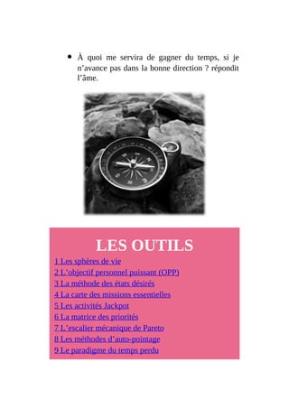 À quoi me servira de gagner du temps, si je
n’avance pas dans la bonne direction ? répondit
l’âme.
LES OUTILS
1 Les sphères de vie
2 L’objectif personnel puissant (OPP)
3 La méthode des états désirés
4 La carte des missions essentielles
5 Les activités Jackpot
6 La matrice des priorités
7 L’escalier mécanique de Pareto
8 Les méthodes d’auto-pointage
9 Le paradigme du temps perdu
 