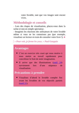 votre livrable, tant que vos images sont encore
vives.
Méthodologie et conseils
› Lors des étapes de visualisation, placez-vous dans la
scène et non en simple spectateur.
› Imaginez les réactions des utilisateurs de votre livrable
même si vous ne les connaissez pas (par exemple,
visualisez un lecteur en train de consulter votre livre !). ■
« Pour voir, je ferme les yeux. » Paul Gauguin
Avantages
C’est un exercice très court qui nous motive à
nous mettre au travail rapidement pour
concrétiser le fruit de notre imagination.
Il arrive que des illuminations (outil 24)
surviennent lors d’une séquence de
visualisation.
Précautions à prendre
Visualisez d’abord le livrable complet fini
avant les livrables de vos objectifs partiels
(outil 21).
 