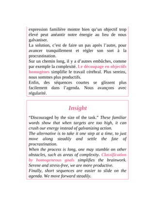 expression familière montre bien qu’un objectif trop
élevé peut anéantir notre énergie au lieu de nous
galvaniser.
La solution, c’est de faire un pas après l’autre, pour
avancer tranquillement et régler son sort à la
procrastination.
Sur un chemin long, il y a d’autres embûches, comme
par exemple la complexité. Le découpage en objectifs
homogènes simplifie le travail cérébral. Plus sereins,
nous sommes plus productifs.
Enfin, des séquences courtes se glissent plus
facilement dans l’agenda. Nous avançons avec
régularité.
Insight
“Discouraged by the size of the task.” These familiar
words show that when targets are too high, it can
crush our energy instead of galvanizing action.
The alternative is to take it one step at a time, to just
move along steadily and settle the fate of
procrastination.
When the process is long, one may stumble on other
obstacles, such as areas of complexity. Classification
by homogeneous goals simplifies the brainwork.
Serene and stress-free, we are more productive.
Finally, short sequences are easier to slide on the
agenda. We move forward steadily.
 