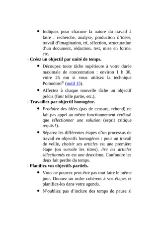 Indiquez pour chacune la nature du travail à
faire : recherche, analyse, production d’idées,
travail d’imagination, tri, sélection, structuration
d’un document, rédaction, test, mise en forme,
etc.
› Créez un objectif par unité de temps.
Découpez toute tâche supérieure à votre durée
maximale de concentration : environ 1 h 30,
voire 25 mn si vous utilisez la technique
Pomodoro® (outil 15).
Affectez à chaque nouvelle tâche un objectif
précis (finir telle partie, etc.).
› Travaillez par objectif homogène.
Produire des idées (pas de censure, rebond) ne
fait pas appel au même fonctionnement cérébral
que sélectionner une solution (esprit critique
requis !).
Séparez les différentes étapes d’un processus de
travail en objectifs homogènes : pour un travail
de veille, choisir ses articles est une première
étape (on survole les titres), lire les articles
sélectionnés en est une deuxième. Confondre les
deux fait perdre du temps.
› Planifiez vos objectifs partiels.
Vous ne pourrez peut-être pas tout faire le même
jour. Donnez un ordre cohérent à vos étapes et
planifiez-les dans votre agenda.
N’oubliez pas d’inclure des temps de pause si
 
