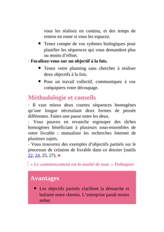 vous les réalisez en continu, et des temps de
remise en route si vous les espacez.
Tenez compte de vos rythmes biologiques pour
planifier les séquences qui vous demandent plus
ou moins d’effort.
› Focalisez-vous sur un objectif à la fois.
Tenez votre planning sans chercher à réaliser
deux objectifs à la fois.
Pour un travail collectif, communiquez à vos
coéquipiers votre découpage.
Méthodologie et conseils
› Il vaut mieux deux courtes séquences homogènes
qu’une longue nécessitant deux formes de pensée
différentes. Faites une pause entre les deux.
› Vous pouvez en revanche regrouper des tâches
homogènes bénéficiant à plusieurs sous-ensembles de
votre livrable : mutualiser les recherches Internet de
plusieurs sujets.
› Vous trouverez des exemples d’objectifs partiels sur le
processus de création de livrable dans ce dossier (outils
22, 24, 25, 27). ■
« Le commencement est la moitié de tout. » Pythagore
Avantages
Les objectifs partiels clarifient la démarche et
balisent notre chemin. L’entreprise paraît moins
ardue.
 