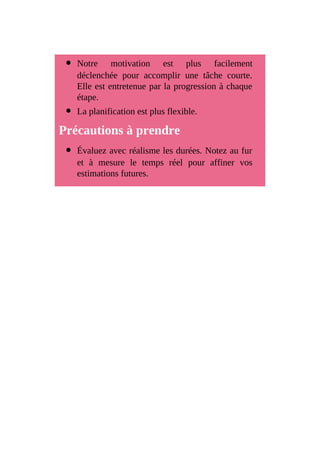 Notre motivation est plus facilement
déclenchée pour accomplir une tâche courte.
Elle est entretenue par la progression à chaque
étape.
La planification est plus flexible.
Précautions à prendre
Évaluez avec réalisme les durées. Notez au fur
et à mesure le temps réel pour affiner vos
estimations futures.
 
