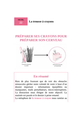 OUTIL
22 La trousse à crayons
PRÉPARER SES CRAYONS POUR
PRÉPARER SON CERVEAU
En résumé
Rien de plus frustrant que de voir des obstacles
minuscules gâcher notre volonté de venir à bout d’un
dossier important : informations éparpillées ou
manquantes, mails perturbateurs, micro-interruptions.
La distraction nous éloigne de notre objectif. La
matinée est passée et le dossier à peine entamé.
La métaphore de la trousse à crayon nous ramène au
 