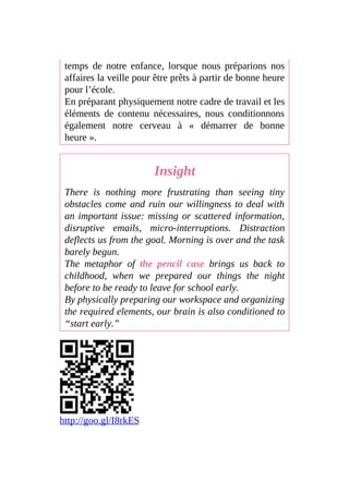 temps de notre enfance, lorsque nous préparions nos
affaires la veille pour être prêts à partir de bonne heure
pour l’école.
En préparant physiquement notre cadre de travail et les
éléments de contenu nécessaires, nous conditionnons
également notre cerveau à « démarrer de bonne
heure ».
Insight
There is nothing more frustrating than seeing tiny
obstacles come and ruin our willingness to deal with
an important issue: missing or scattered information,
disruptive emails, micro-interruptions. Distraction
deflects us from the goal. Morning is over and the task
barely begun.
The metaphor of the pencil case brings us back to
childhood, when we prepared our things the night
before to be ready to leave for school early.
By physically preparing our workspace and organizing
the required elements, our brain is also conditioned to
“start early.”
http://goo.gl/I8rkES
 