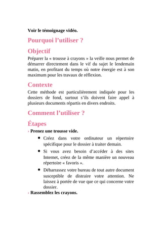 Voir le témoignage vidéo.
Pourquoi l’utiliser ?
Objectif
Préparer la « trousse à crayons » la veille nous permet de
démarrer directement dans le vif du sujet le lendemain
matin, en profitant du temps où notre énergie est à son
maximum pour les travaux de réflexion.
Contexte
Cette méthode est particulièrement indiquée pour les
dossiers de fond, surtout s’ils doivent faire appel à
plusieurs documents répartis en divers endroits.
Comment l’utiliser ?
Étapes
› Prenez une trousse vide.
Créez dans votre ordinateur un répertoire
spécifique pour le dossier à traiter demain.
Si vous avez besoin d’accéder à des sites
Internet, créez de la même manière un nouveau
répertoire « favoris ».
Débarrassez votre bureau de tout autre document
susceptible de distraire votre attention. Ne
laissez à portée de vue que ce qui concerne votre
dossier.
› Rassemblez les crayons.
 
