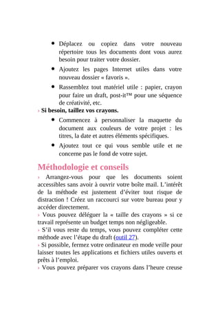 Déplacez ou copiez dans votre nouveau
répertoire tous les documents dont vous aurez
besoin pour traiter votre dossier.
Ajoutez les pages Internet utiles dans votre
nouveau dossier « favoris ».
Rassemblez tout matériel utile : papier, crayon
pour faire un draft, post-it™ pour une séquence
de créativité, etc.
› Si besoin, taillez vos crayons.
Commencez à personnaliser la maquette du
document aux couleurs de votre projet : les
titres, la date et autres éléments spécifiques.
Ajoutez tout ce qui vous semble utile et ne
concerne pas le fond de votre sujet.
Méthodologie et conseils
› Arrangez-vous pour que les documents soient
accessibles sans avoir à ouvrir votre boîte mail. L’intérêt
de la méthode est justement d’éviter tout risque de
distraction ! Créez un raccourci sur votre bureau pour y
accéder directement.
› Vous pouvez déléguer la « taille des crayons » si ce
travail représente un budget temps non négligeable.
› S’il vous reste du temps, vous pouvez compléter cette
méthode avec l’étape du draft (outil 27).
› Si possible, fermez votre ordinateur en mode veille pour
laisser toutes les applications et fichiers utiles ouverts et
prêts à l’emploi.
› Vous pouvez préparer vos crayons dans l’heure creuse
 