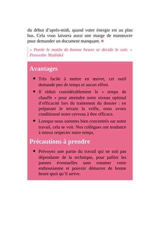 du début d’après-midi, quand votre énergie est au plus
bas. Cela vous laissera aussi une marge de manœuvre
pour demander un document manquant. ■
« Partir le matin de bonne heure se décide le soir. »
Proverbe Malinké
Avantages
Très facile à mettre en œuvre, cet outil
demande peu de temps et aucun effort.
Il réduit considérablement le « temps de
chauffe » pour atteindre notre niveau optimal
d’efficacité lors du traitement du dossier : en
préparant le terrain la veille, nous avons
conditionné notre cerveau à être efficace.
Lorsque nous sommes bien concentrés sur notre
travail, cela se voit. Nos collègues ont tendance
à mieux respecter notre temps.
Précautions à prendre
Prévoyez une partie du travail qui ne soit pas
dépendante de la technique, pour pallier les
pannes éventuelles sans entamer votre
enthousiasme et pouvoir démarrer de bonne
heure quoi qu’il arrive.
 