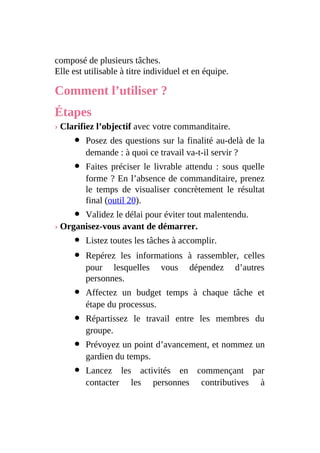 composé de plusieurs tâches.
Elle est utilisable à titre individuel et en équipe.
Comment l’utiliser ?
Étapes
› Clarifiez l’objectif avec votre commanditaire.
Posez des questions sur la finalité au-delà de la
demande : à quoi ce travail va-t-il servir ?
Faites préciser le livrable attendu : sous quelle
forme ? En l’absence de commanditaire, prenez
le temps de visualiser concrètement le résultat
final (outil 20).
Validez le délai pour éviter tout malentendu.
› Organisez-vous avant de démarrer.
Listez toutes les tâches à accomplir.
Repérez les informations à rassembler, celles
pour lesquelles vous dépendez d’autres
personnes.
Affectez un budget temps à chaque tâche et
étape du processus.
Répartissez le travail entre les membres du
groupe.
Prévoyez un point d’avancement, et nommez un
gardien du temps.
Lancez les activités en commençant par
contacter les personnes contributives à
 