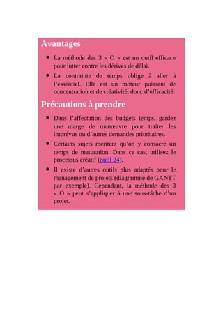 Avantages
La méthode des 3 « O » est un outil efficace
pour lutter contre les dérives de délai.
La contrainte de temps oblige à aller à
l’essentiel. Elle est un moteur puissant de
concentration et de créativité, donc d’efficacité.
Précautions à prendre
Dans l’affectation des budgets temps, gardez
une marge de manœuvre pour traiter les
imprévus ou d’autres demandes prioritaires.
Certains sujets méritent qu’on y consacre un
temps de maturation. Dans ce cas, utilisez le
processus créatif (outil 24).
Il existe d’autres outils plus adaptés pour le
management de projets (diagramme de GANTT
par exemple). Cependant, la méthode des 3
« O » peut s’appliquer à une sous-tâche d’un
projet.
 