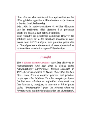 observées sur des mathématiciens qui avaient eu des
idées géniales appelées « illuminations » (le fameux
« Eurêka ! » d’Archimède).
Dès 1926, le neuroscientifique G. Wallas démontre
que les meilleures idées viennent d’un processus
créatif qui laisse la part belle à l’intuition.
Pour résoudre des problèmes complexes (trouver des
solutions nouvelles à des situations inconnues), nous
avons donc intérêt à séparer une première phase dite
« d’imprégnation », du moment où nous allons évaluer
et formaliser les solutions après l’illumination.
Insight
The 4 phases creative process were first observed in
mathematicians who had ideas of genius called
“Illuminations” (Archimedes’ famous Eureka!). In
1926, the neuroscientist G. Wallas shows that the best
ideas come from a creative process that provides
ample space for intuition. To solve complex problems
(to find new solutions to unfamiliar situations), our
best interest is, therefore, to separate an initial phase
called “impregnation” from the moment when we
formalize and evaluate solutions after the illumination.
 