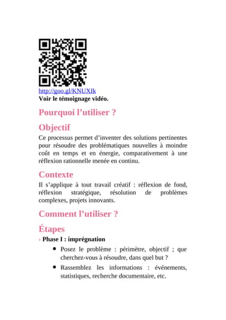 http://goo.gl/KNUXIk
Voir le témoignage vidéo.
Pourquoi l’utiliser ?
Objectif
Ce processus permet d’inventer des solutions pertinentes
pour résoudre des problématiques nouvelles à moindre
coût en temps et en énergie, comparativement à une
réflexion rationnelle menée en continu.
Contexte
Il s’applique à tout travail créatif : réflexion de fond,
réflexion stratégique, résolution de problèmes
complexes, projets innovants.
Comment l’utiliser ?
Étapes
› Phase I : imprégnation
Posez le problème : périmètre, objectif ; que
cherchez-vous à résoudre, dans quel but ?
Rassemblez les informations : événements,
statistiques, recherche documentaire, etc.
 