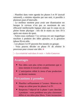 › Planifiez dans votre agenda les phases I et IV (travail
rationnel), a minima séparées par une nuit, si possible à
plusieurs jours d’intervalle.
› Le meilleur moment pour avoir une illumination est
lorsque le cerveau n’est pas au maximum de son
efficacité intellectuelle logique alors que le corps est en
pleine forme physique : très tôt le matin ou vers 19 h
après une séance de sport.
› Faites-vous confiance ! Le cerveau est une magnifique
machine à produire des idées géniales, et la gestation
(phase II) est utile.
› Les phases I et IV peuvent être menées en groupe.
› Vous pouvez décider en phase IV de réitérer le
processus pour creuser une idée. ■
« La créativité naît dans le noir. » Julia Cameron
Avantages
Nos idées sont plus riches et pertinentes que si
nous menons le travail en continu.
L’anticipation réduit le stress d’une production
au dernier moment.
Précautions à prendre
Planifiez suffisamment à l’avance. Réservez du
temps au calme pour les phases I et IV.
Respectez l’objectif de la phase I sans chercher
à produire : votre problème sera plus clairement
défini et vos idées plus libres. Votre inconscient
 