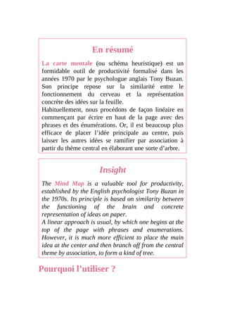 En résumé
La carte mentale (ou schéma heuristique) est un
formidable outil de productivité formalisé dans les
années 1970 par le psychologue anglais Tony Buzan.
Son principe repose sur la similarité entre le
fonctionnement du cerveau et la représentation
concrète des idées sur la feuille.
Habituellement, nous procédons de façon linéaire en
commençant par écrire en haut de la page avec des
phrases et des énumérations. Or, il est beaucoup plus
efficace de placer l’idée principale au centre, puis
laisser les autres idées se ramifier par association à
partir du thème central en élaborant une sorte d’arbre.
Insight
The Mind Map is a valuable tool for productivity,
established by the English psychologist Tony Buzan in
the 1970s. Its principle is based on similarity between
the functioning of the brain and concrete
representation of ideas on paper.
A linear approach is usual, by which one begins at the
top of the page with phrases and enumerations.
However, it is much more efficient to place the main
idea at the center and then branch off from the central
theme by association, to form a kind of tree.
Pourquoi l’utiliser ?
 