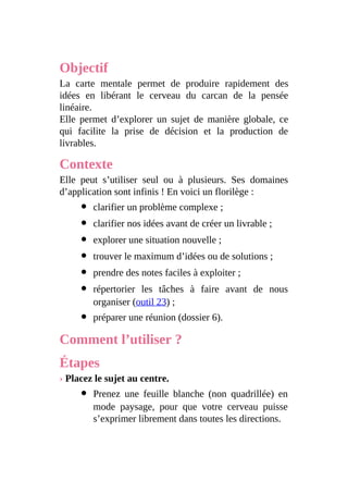 Objectif
La carte mentale permet de produire rapidement des
idées en libérant le cerveau du carcan de la pensée
linéaire.
Elle permet d’explorer un sujet de manière globale, ce
qui facilite la prise de décision et la production de
livrables.
Contexte
Elle peut s’utiliser seul ou à plusieurs. Ses domaines
d’application sont infinis ! En voici un florilège :
clarifier un problème complexe ;
clarifier nos idées avant de créer un livrable ;
explorer une situation nouvelle ;
trouver le maximum d’idées ou de solutions ;
prendre des notes faciles à exploiter ;
répertorier les tâches à faire avant de nous
organiser (outil 23) ;
préparer une réunion (dossier 6).
Comment l’utiliser ?
Étapes
› Placez le sujet au centre.
Prenez une feuille blanche (non quadrillée) en
mode paysage, pour que votre cerveau puisse
s’exprimer librement dans toutes les directions.
 