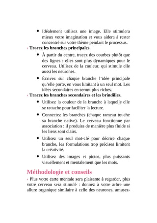 Idéalement utilisez une image. Elle stimulera
mieux votre imagination et vous aidera à rester
concentré sur votre thème pendant le processus.
› Tracez les branches principales.
À partir du centre, tracez des courbes plutôt que
des lignes : elles sont plus dynamiques pour le
cerveau. Utilisez de la couleur, qui stimule elle
aussi les neurones.
Écrivez sur chaque branche l’idée principale
qu’elle porte, en vous limitant à un seul mot. Les
idées secondaires en seront plus riches.
› Tracez les branches secondaires et les brindilles.
Utilisez la couleur de la branche à laquelle elle
se rattache pour faciliter la lecture.
Connectez les branches (chaque rameau touche
sa branche native). Le cerveau fonctionne par
association : il produira de manière plus fluide si
les liens sont clairs.
Utilisez un seul mot-clé pour décrire chaque
branche, les formulations trop précises limitent
la créativité.
Utilisez des images et pictos, plus puissants
visuellement et mentalement que les mots.
Méthodologie et conseils
› Plus votre carte mentale sera plaisante à regarder, plus
votre cerveau sera stimulé : donnez à votre arbre une
allure organique similaire à celle des neurones, amusez-
 