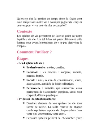Qu’est-ce que la gestion du temps sinon la façon dont
nous remplissons notre vie ? Pourquoi gagner du temps si
ce n’est pour vivre une vie plus accomplie ?
Contexte
Les sphères de vie permettent de faire un point sur notre
équilibre de vie. Un tel bilan est particulièrement utile
lorsque nous avons le sentiment de « ne pas bien vivre le
temps ».
Comment l’utiliser ?
Étapes
› Les 4 sphères de vie :
Professionnelle : métier, carrière.
Familiale : les proches : conjoint, enfants,
parents, fratrie.
Sociale : amis, réseau de connaissances, clubs,
associations, activités de loisir collectives.
Personnelle : activités qui ressourcent et/ou
permettent de s’accomplir, passions, santé, soin
corporel, détente psychique.
› 1er dessin : la situation actuelle.
Dessinez chacune de vos sphères de vie sous
forme de cercle. La taille relative de chaque
cercle représente la place de chaque sphère dans
votre vie, votre temps, votre esprit.
Certaines sphères peuvent se chevaucher (faire
 