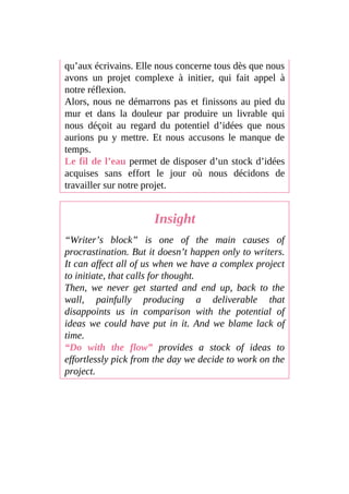 qu’aux écrivains. Elle nous concerne tous dès que nous
avons un projet complexe à initier, qui fait appel à
notre réflexion.
Alors, nous ne démarrons pas et finissons au pied du
mur et dans la douleur par produire un livrable qui
nous déçoit au regard du potentiel d’idées que nous
aurions pu y mettre. Et nous accusons le manque de
temps.
Le fil de l’eau permet de disposer d’un stock d’idées
acquises sans effort le jour où nous décidons de
travailler sur notre projet.
Insight
“Writer’s block” is one of the main causes of
procrastination. But it doesn’t happen only to writers.
It can affect all of us when we have a complex project
to initiate, that calls for thought.
Then, we never get started and end up, back to the
wall, painfully producing a deliverable that
disappoints us in comparison with the potential of
ideas we could have put in it. And we blame lack of
time.
“Do with the flow” provides a stock of ideas to
effortlessly pick from the day we decide to work on the
project.
 