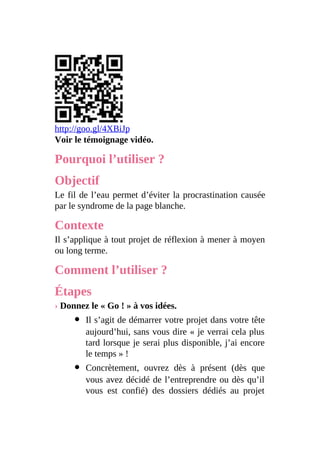 http://goo.gl/4XBiJp
Voir le témoignage vidéo.
Pourquoi l’utiliser ?
Objectif
Le fil de l’eau permet d’éviter la procrastination causée
par le syndrome de la page blanche.
Contexte
Il s’applique à tout projet de réflexion à mener à moyen
ou long terme.
Comment l’utiliser ?
Étapes
› Donnez le « Go ! » à vos idées.
Il s’agit de démarrer votre projet dans votre tête
aujourd’hui, sans vous dire « je verrai cela plus
tard lorsque je serai plus disponible, j’ai encore
le temps » !
Concrètement, ouvrez dès à présent (dès que
vous avez décidé de l’entreprendre ou dès qu’il
vous est confié) des dossiers dédiés au projet
 