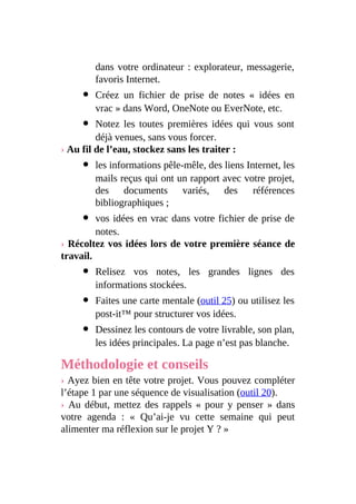 dans votre ordinateur : explorateur, messagerie,
favoris Internet.
Créez un fichier de prise de notes « idées en
vrac » dans Word, OneNote ou EverNote, etc.
Notez les toutes premières idées qui vous sont
déjà venues, sans vous forcer.
› Au fil de l’eau, stockez sans les traiter :
les informations pêle-mêle, des liens Internet, les
mails reçus qui ont un rapport avec votre projet,
des documents variés, des références
bibliographiques ;
vos idées en vrac dans votre fichier de prise de
notes.
› Récoltez vos idées lors de votre première séance de
travail.
Relisez vos notes, les grandes lignes des
informations stockées.
Faites une carte mentale (outil 25) ou utilisez les
post-it™ pour structurer vos idées.
Dessinez les contours de votre livrable, son plan,
les idées principales. La page n’est pas blanche.
Méthodologie et conseils
› Ayez bien en tête votre projet. Vous pouvez compléter
l’étape 1 par une séquence de visualisation (outil 20).
› Au début, mettez des rappels « pour y penser » dans
votre agenda : « Qu’ai-je vu cette semaine qui peut
alimenter ma réflexion sur le projet Y ? »
 