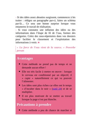 › Si des idées assez abouties surgissent, commencez à les
traiter : rédigez un paragraphe par-ci, faites un schéma
par-là… Ce sera une bonne surprise lorsque vous
entamerez le travail de réalisation.
› Si vous constatez une inflation des idées ou des
informations dans l’étape de fil de l’eau, formez des
catégories. Créez des sous-répertoires dans vos dossiers
pour faciliter le classement et l’exploitation des
informations à venir. ■
« La force de l’eau vient de la source. » Proverbe
persan
Avantages
Cette méthode ne prend pas de temps et ne
demande aucun effort !
Elle est très facile à mettre en œuvre : lorsque
le cerveau est conditionné par un objectif, il
« capte » naturellement ce qui va pouvoir
l’alimenter.
Les idées sont plus riches car elles ont le temps
« d’incuber dans le noir » (outil 24) et de se
multiplier.
Il est plus motivant de se mettre au travail
lorsque la page n’est pas blanche.
Précautions à prendre
Cette méthode a peu de chance de marcher si
 