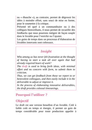 ou « ébauche »), au contraire, permet de dégrossir les
idées à moindre effort, sans souci de mise en forme,
pour le soumettre à la critique.
Présenté tel quel à un commanditaire ou à des
collègues bienveillants, il nous permet de recueillir des
feedbacks que nous pourrons intégrer de façon souple
dans le livrable pour l’enrichir ou l’ajuster.
Les gains de temps dans un processus d’élaboration de
livrables innovants sont colossaux.
Insight
Who among us has never felt frustration at the thought
of having to start a task all over again that had
already required hours of work?
The draft is used to bring forth ideas, with minimal
effort and no concern with form, to submit them to
criticism.
Thus, we can get feedback from those we report to or
benevolent colleagues, and then easily include it in the
deliverable to adjust or improve it.
In the process of elaborating innovative deliverables,
the draft provides colossal timesavings.
Pourquoi l’utiliser ?
Objectif
Le draft est une version brouillon d’un livrable. Créé à
faible coût en temps et énergie, il permet un gain de
temps considérable pour toute production appelée à
 