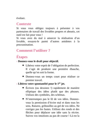 évoluer.
Contexte
Si vous vous obligez toujours à présenter à vos
partenaires de travail des livrables propres et aboutis, cet
outil est fait pour vous !
Si vous avez du mal à amorcer la réalisation d’un
livrable, essayez-le parmi d’autres antidotes à la
procrastination.
Comment l’utiliser ?
Étapes
› Donnez-vous le draft pour objectif.
Libérez votre esprit de l’obligation de perfection.
Il s’agit de produire une première ébauche,
quelle qu’en soit la forme.
Donnez-vous un temps court pour réaliser ce
premier travail.
› Libérez votre spontanéité pour le 1er jet.
Écrivez (ou dessinez !) rapidement de manière
elliptique des idées plutôt que des phrases.
Utilisez des symboles, des schémas.
N’interrompez pas le fil de vos idées. Donnez-
vous la permission d’écrire mal et dans tous les
sens. Raturez, gribouillez au gré de vos idées. Ne
corrigez pas les fautes. Utilisez des ronds et des
flèches pour déplacer une idée sans la récrire.
Suivez vos intuitions au pas de course ! Là est la
 