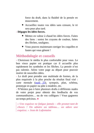force du draft, dans la fluidité de la pensée en
mouvement.
Accueillez toutes vos idées sans censure, le tri
sera pour plus tard.
› Dégagez les idées forces.
Mettez en valeur à chaud les idées forces. Faites
des liens : sortez les crayons de couleur, faites
des flèches, soulignez.
Vous pouvez maintenant corriger les coquilles et
fautes qui vous gênent !
Méthodologie et conseils
› Choisissez le média le plus confortable pour vous. Le
bon vieux papier est pratique car il accueille plus
rapidement les symboles et les flèches. La pensée n’est
pas ralentie. Aérez votre page au départ pour pouvoir
insérer de nouvelles idées.
› Le draft peut prendre une multitude de formes, de la
plus esquissée à la plus proche du résultat final visé :
carte mentale (outil 25), synopsis, plan, schéma,
prototype en papier ou pâte à modeler, etc.
› N’hésitez pas à faire plusieurs drafts à différents stades
de votre projet pour obtenir des feedbacks de vos
commanditaires… ou de vos collègues ! Vous gagnerez
un temps précieux. ■
« Une esquisse ne fatigue jamais – elle promet tant de
choses ! On admire un tableau… on adore une
esquisse. » Jean de Lafontaine
 