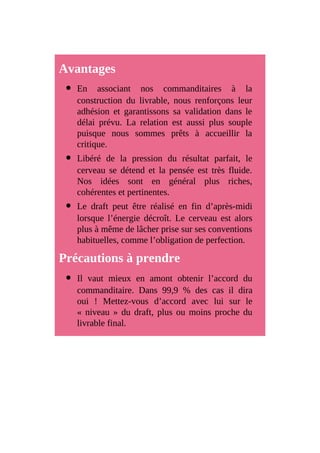 Avantages
En associant nos commanditaires à la
construction du livrable, nous renforçons leur
adhésion et garantissons sa validation dans le
délai prévu. La relation est aussi plus souple
puisque nous sommes prêts à accueillir la
critique.
Libéré de la pression du résultat parfait, le
cerveau se détend et la pensée est très fluide.
Nos idées sont en général plus riches,
cohérentes et pertinentes.
Le draft peut être réalisé en fin d’après-midi
lorsque l’énergie décroît. Le cerveau est alors
plus à même de lâcher prise sur ses conventions
habituelles, comme l’obligation de perfection.
Précautions à prendre
Il vaut mieux en amont obtenir l’accord du
commanditaire. Dans 99,9 % des cas il dira
oui ! Mettez-vous d’accord avec lui sur le
« niveau » du draft, plus ou moins proche du
livrable final.
 