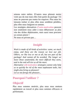 aimons notre métier. D’autres nous plaisent moins
voire pas du tout mais elles font partie du package ! Et
nous ne pouvons pas toutes les esquiver. Plus nous les
laissons traîner et plus elles nous semblent pénibles,
plus elles nous fatiguent en somme.
Les stratégies alternatives d’auto-motivation peuvent
non seulement nous aider à nous débarrasser au plus
vite des tâches déplaisantes, mais aussi nous procurer
un certain plaisir !
Ne nous en privons pas…
Insight
Work is made of all kinds of activities: some, we much
enjoy, and these are the reason we love our job.
Others, we like less or not at all, but are part of the
package! And cannot all be avoided. The longer we
leave those unattended, the more difficult they seem,
and in the end will tire us all the more.
Alternative self-motivation strategies cannot only help
us to quickly be rid of the most unpleasant tasks, but
might also bring us pleasure!
Let us not forego the pleasure...
Pourquoi l’utiliser ?
Objectif
Plus nous sommes motivés, plus nous nous mettons
rapidement au travail et plus nous sommes efficaces et
performants.
 