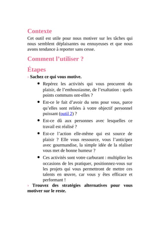 Contexte
Cet outil est utile pour nous motiver sur les tâches qui
nous semblent déplaisantes ou ennuyeuses et que nous
avons tendance à reporter sans cesse.
Comment l’utiliser ?
Étapes
› Sachez ce qui vous motive.
Repérez les activités qui vous procurent du
plaisir, de l’enthousiasme, de l’exaltation : quels
points communs ont-elles ?
Est-ce le fait d’avoir du sens pour vous, parce
qu’elles sont reliées à votre objectif personnel
puissant (outil 2) ?
Est-ce dû aux personnes avec lesquelles ce
travail est réalisé ?
Est-ce l’action elle-même qui est source de
plaisir ? Elle vous ressource, vous l’anticipez
avec gourmandise, la simple idée de la réaliser
vous met de bonne humeur ?
Ces activités sont votre carburant : multipliez les
occasions de les pratiquer, positionnez-vous sur
les projets qui vous permettront de mettre ces
talents en œuvre, car vous y êtes efficace et
performant !
› Trouvez des stratégies alternatives pour vous
motiver sur le reste.
 