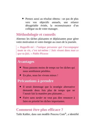 Pensez aussi au résultat obtenu : un pas de plus
vers vos objectifs annuels, une relance
désagréable évitée, la reconnaissance d’un
collègue ou de votre manager.
Méthodologie et conseils
Alternez les tâches plaisantes et déplaisantes pour gérer
votre motivation et votre énergie au cours de la journée.
« Rappelle-toi : l’unique personne qui t’accompagne
toute ta vie, c’est toi-même ! Sois vivant dans tout ce
que tu fais. » Pablo Picasso
Avantages
Nous passons moins de temps sur les tâches qui
nous semblaient pénibles.
En plus, nous les vivons mieux !
Précautions à prendre
Il serait dommage que la stratégie alternative
demande deux fois plus de temps que ne
l’aurait fait la manière peu plaisante…
Faire sans tarder ne veut pas dire renoncer à
faire en priorité les tâches importantes.
Comment être plus efficace ?
Taibi Kahler, dans son modèle Process Com®, a identifié
 