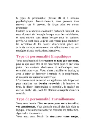 6 types de personnalité (dossier 8) et 8 besoins
psychologiques. Potentiellement, nous pouvons tous
ressentir ces 8 besoins, de façon plus ou moins
prononcée.
Certains de ces besoins sont notre carburant essentiel : ils
nous donnent de l’énergie lorsque nous les satisfaisons,
et nous entrons sous stress lorsque nous en sommes
privés. Ce sont ceux-là qu’il faut repérer pour multiplier
les occasions de les nourrir directement grâce aux
activités qui nous ressourcent, ou indirectement avec des
stratégies d’auto-motivation alternatives.
Type de personnalité Empathique
Vous avez besoin d’être reconnu en tant que personne,
pour ce que vous êtes et pas seulement pour ce que vous
faites. Les contacts chaleureux et authentiques sont
essentiels pour vous. Vous aimez travailler en équipe, et
avez à cœur de favoriser l’entraide et la coopération,
d’instaurer une ambiance conviviale.
L’environnement de travail est également très important
pour satisfaire vos besoins sensoriels : la lumière, le
bruit, le décor (personnalisé si possible), la qualité du
café ou du thé, etc., sont des éléments auxquels vous êtes
sensible.
Type de personnalité Travaillomane
Vous avez besoin d’être reconnu pour votre travail et
vos compétences. Vous aimez le travail bien fait, clair et
logique. Vous aimez raisonner et résoudre les problèmes.
Apprendre vous motive.
Vous avez aussi besoin de structurer votre temps,
 