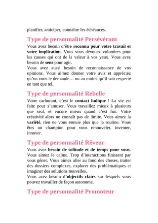 planifier, anticiper, connaître les échéances.
Type de personnalité Persévérant
Vous avez besoin d’être reconnu pour votre travail et
votre implication. Vous vous dévouez volontiers pour
les causes qui ont de la valeur à vos yeux. Vous avez
besoin de sens pour agir.
Vous avez aussi besoin de reconnaissance de vos
opinions. Vous aimez donner votre avis et appréciez
qu’on vous le demande… ou au moins qu’il soit respecté
en tant que tel.
Type de personnalité Rebelle
Votre carburant, c’est le contact ludique ! La vie est
faite pour s’amuser. Vous travaillez mieux à plusieurs
que seul, et encore mieux quand c’est fun. Votre
créativité alors ne connaît pas de limite. Vous aimez la
variété, rien ne vous ennuie plus que la routine. Vous
êtes un champion pour vous renouveler, inventer,
innover.
Type de personnalité Rêveur
Vous avez besoin de solitude et de temps pour vous.
Vous aimez le calme. Trop d’interactions finissent par
vous gêner. Vous aimez aller au fond des choses, traiter
des dossiers complexes, explorer des problématiques et
imaginer des solutions nouvelles.
Vous avez besoin d’objectifs clairs sur lesquels vous
pouvez travailler de façon autonome.
Type de personnalité Promoteur
 