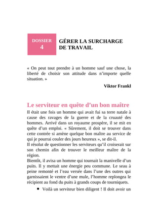 DOSSIER
4
GÉRER LA SURCHARGE
DE TRAVAIL
« On peut tout prendre à un homme sauf une chose, la
liberté de choisir son attitude dans n’importe quelle
situation. »
Viktor Frankl
Le serviteur en quête d’un bon maître
Il était une fois un homme qui avait fui sa terre natale à
cause des ravages de la guerre et de la cruauté des
hommes. Arrivé dans un royaume prospère, il se mit en
quête d’un emploi. « Sûrement, il doit se trouver dans
cette contrée si amène quelque bon maître au service de
qui je pourrai couler des jours heureux », se dit-il.
Il résolut de questionner les serviteurs qu’il croiserait sur
son chemin afin de trouver le meilleur maître de la
région.
Bientôt, il avisa un homme qui tournait la manivelle d’un
puits. Il y mettait une énergie peu commune. Le seau à
peine remonté et l’eau versée dans l’une des outres qui
garnissaient le ventre d’une mule, l’homme replongea le
récipient au fond du puits à grands coups de tourniquets.
Voilà un serviteur bien diligent ! Il doit avoir un
 