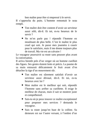 bon maître pour être si empressé à le servir.
Il s’approcha du puits. L’homme remontait le seau
rempli.
Ton maître doit être content d’avoir un serviteur
aussi zélé, dit-il. Et toi, es-tu heureux de le
servir ?
Ne m’en parle pas ! répondit l’homme en
moulinant de plus belle. C’est le maître le plus
cruel qui soit. Je passe mes journées à courir
pour le satisfaire, mais il me donne toujours plus
de travail. Ma vie est un calvaire !
Le voyageur poursuivit sa route sans pousser plus avant
la conversation.
Il arriva bientôt près d’un verger où un homme cueillait
des figues. Ses gestes étaient lents et précis. La paume de
sa main entourait délicatement le fruit avant d’en
détacher la tige d’un mouvement sûr.
Ton maître est sûrement satisfait d’avoir un
serviteur aussi dévoué, dit-il. Et toi, es-tu
heureux avec lui ?
Mon maître est le meilleur qui soit, répondit
l’homme sans arrêter sa cueillette. Il exige le
meilleur de chacun, mais il sait se montrer juste
et compréhensif.
Sais-tu où je peux trouver ce maître exceptionnel
pour proposer mes services ? demanda le
voyageur.
Suis ta route jusqu’en haut de la colline. Sa
demeure est sur l’autre versant, à l’ombre d’un
 