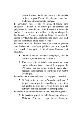 rideau d’arbres. Tu le rencontreras à la tombée
du jour car pour l’heure, il visite ses terres. Va,
les femmes te donneront à manger.
Le voyageur, ravi, se mit en route. Il trouva sans
difficulté la maison et fut nourri par les femmes qui
préparaient le repas du soir. Puis il attendit le retour du
maître. Il vit rentrer le cueilleur de figues chargé de
lourds paniers. Peu après, quelle ne fut pas sa surprise de
voir le serviteur du puits apparaître à son tour ! Quel était
donc ce maître tour à tour honni et loué ?
Le soleil caressait l’horizon lorsqu’un cavalier pénétra
dans le domaine. Un valet se précipita pour s’occuper de
son cheval. D’un geste, il lui désigna l’homme qui
attendait.
On me dit que tu cherches à t’employer, lança le
cavalier. Quelles sont tes qualités ?
J’apprends vite et j’obéis aux ordres de mon
maître s’ils sont justes, répondit le voyageur. Je
n’épargne pas ma peine, mais je veux vivre
heureux, sans craindre les tourments d’un maître
tyrannique.
Le maître sourit à cette réponse. Le voyageur poursuivit :
Si j’entre à ton service, qu’attendras-tu de moi ?
À qui veux-tu que je ressemble, à ce serviteur
aux gestes mesurés qui lave les figues, ou à cet
autre qui porte en courant ses outres pleines ?
Le maître observa un moment ses deux serviteurs, pensif.
Le serviteur pressé travaille beaucoup, admit-il.
Mais ce n’est pas ce que je lui demande.
 
