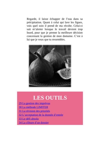 Regarde, il laisse échapper de l’eau dans sa
précipitation. Quant à celui qui lave les figues,
vois quel soin il prend de ma récolte. Celui-ci
sait m’alerter lorsque le travail devient trop
lourd, pour que je prenne la meilleure décision
concernant la gestion de mon domaine. C’est à
lui que je veux que tu ressembles.
LES OUTILS
29 La gestion des imprévus
30 La méthode LIMITER
31 La révision des priorités
32 L’acceptation de la donnée d’entrée
33 Le défi absolu
34 La clôture d’un dossier
 
