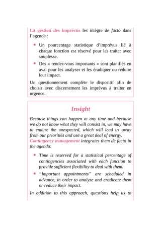 La gestion des imprévus les intègre de facto dans
l’agenda :
Un pourcentage statistique d’imprévus lié à
chaque fonction est réservé pour les traiter avec
souplesse.
Des « rendez-vous importants » sont planifiés en
aval pour les analyser et les éradiquer ou réduire
leur impact.
Un questionnement complète le dispositif afin de
choisir avec discernement les imprévus à traiter en
urgence.
Insight
Because things can happen at any time and because
we do not know what they will consist in, we may have
to endure the unexpected, which will lead us away
from our priorities and use a great deal of energy.
Contingency management integrates them de facto in
the agenda:
Time is reserved for a statistical percentage of
contingencies associated with each function to
provide sufficient flexibility to deal with them.
“Important appointments” are scheduled in
advance, in order to analyze and eradicate them
or reduce their impact.
In addition to this approach, questions help us to
 