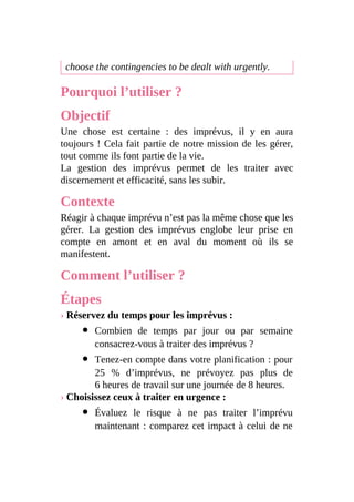 choose the contingencies to be dealt with urgently.
Pourquoi l’utiliser ?
Objectif
Une chose est certaine : des imprévus, il y en aura
toujours ! Cela fait partie de notre mission de les gérer,
tout comme ils font partie de la vie.
La gestion des imprévus permet de les traiter avec
discernement et efficacité, sans les subir.
Contexte
Réagir à chaque imprévu n’est pas la même chose que les
gérer. La gestion des imprévus englobe leur prise en
compte en amont et en aval du moment où ils se
manifestent.
Comment l’utiliser ?
Étapes
› Réservez du temps pour les imprévus :
Combien de temps par jour ou par semaine
consacrez-vous à traiter des imprévus ?
Tenez-en compte dans votre planification : pour
25 % d’imprévus, ne prévoyez pas plus de
6 heures de travail sur une journée de 8 heures.
› Choisissez ceux à traiter en urgence :
Évaluez le risque à ne pas traiter l’imprévu
maintenant : comparez cet impact à celui de ne
 