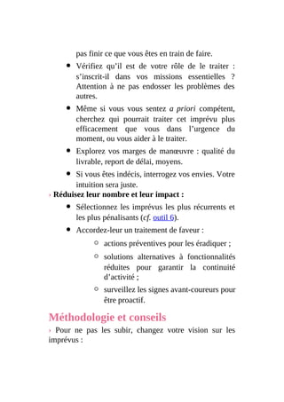 pas finir ce que vous êtes en train de faire.
Vérifiez qu’il est de votre rôle de le traiter :
s’inscrit-il dans vos missions essentielles ?
Attention à ne pas endosser les problèmes des
autres.
Même si vous vous sentez a priori compétent,
cherchez qui pourrait traiter cet imprévu plus
efficacement que vous dans l’urgence du
moment, ou vous aider à le traiter.
Explorez vos marges de manœuvre : qualité du
livrable, report de délai, moyens.
Si vous êtes indécis, interrogez vos envies. Votre
intuition sera juste.
› Réduisez leur nombre et leur impact :
Sélectionnez les imprévus les plus récurrents et
les plus pénalisants (cf. outil 6).
Accordez-leur un traitement de faveur :
actions préventives pour les éradiquer ;
solutions alternatives à fonctionnalités
réduites pour garantir la continuité
d’activité ;
surveillez les signes avant-coureurs pour
être proactif.
Méthodologie et conseils
› Pour ne pas les subir, changez votre vision sur les
imprévus :
 