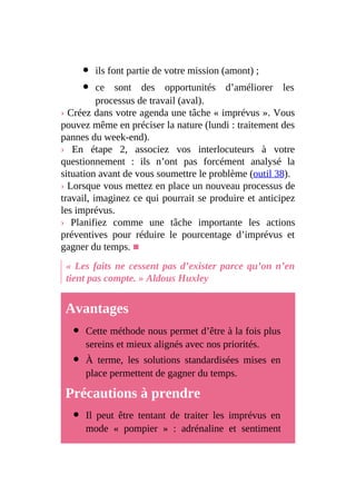 ils font partie de votre mission (amont) ;
ce sont des opportunités d’améliorer les
processus de travail (aval).
› Créez dans votre agenda une tâche « imprévus ». Vous
pouvez même en préciser la nature (lundi : traitement des
pannes du week-end).
› En étape 2, associez vos interlocuteurs à votre
questionnement : ils n’ont pas forcément analysé la
situation avant de vous soumettre le problème (outil 38).
› Lorsque vous mettez en place un nouveau processus de
travail, imaginez ce qui pourrait se produire et anticipez
les imprévus.
› Planifiez comme une tâche importante les actions
préventives pour réduire le pourcentage d’imprévus et
gagner du temps. ■
« Les faits ne cessent pas d’exister parce qu’on n’en
tient pas compte. » Aldous Huxley
Avantages
Cette méthode nous permet d’être à la fois plus
sereins et mieux alignés avec nos priorités.
À terme, les solutions standardisées mises en
place permettent de gagner du temps.
Précautions à prendre
Il peut être tentant de traiter les imprévus en
mode « pompier » : adrénaline et sentiment
 
