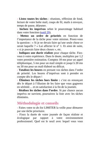 › Listez toutes les tâches : réunions, réflexion de fond,
lecture de votre boîte mail, coups de fil, mails à envoyer,
temps de pause, déjeuner.
› Incluez les imprévus selon le pourcentage habituel
dans votre fonction (outil 29).
› Mettez un ordre de priorités en fonction de
l’importance de la tâche pour votre mission. Posez-vous
la question : « Si je ne devais faire qu’une seule chose ce
serait laquelle ? » Lui affecter le n° 1. Et ainsi de suite,
« si je pouvais faire deux choses », etc.
› Indiquez une durée réaliste pour chaque tâche. Fiez-
vous à votre expérience. Dans le doute, multipliez par 1,2
votre première estimation. Comptez 10 mn pour un appel
téléphonique, 5 mn pour un mail simple et jusqu’à 20 mn
ou 30 mn pour un mail élaboré ou délicat.
› Totalisez les heures en prenant vos tâches dans l’ordre
de priorité. Les heures d’imprévus sont à prendre en
compte dès le départ !
› Éliminez les tâches hors limite : c’est en renonçant
dès le départ à l’illusion de les faire que vous gagnerez
en sérénité… et en satisfaction à la fin de la journée.
› Réalisez les tâches dans l’ordre. Si par chance aucun
imprévu ne survient, poursuivez la liste avec les tâches
éliminées.
Méthodologie et conseils
› Faites votre to do list LIMITER la veille pour démarrer
par une tâche prioritaire.
› Fixez la durée de votre journée de façon réaliste et
écologique par rapport à votre environnement
professionnel. Quel est le seuil avec lequel vous vous
 