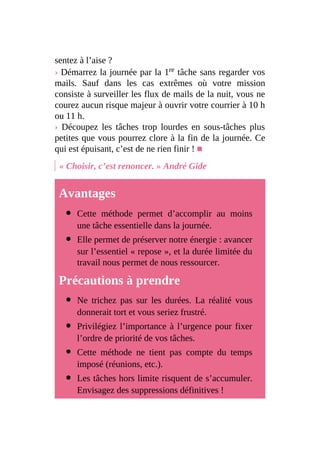 sentez à l’aise ?
› Démarrez la journée par la 1re tâche sans regarder vos
mails. Sauf dans les cas extrêmes où votre mission
consiste à surveiller les flux de mails de la nuit, vous ne
courez aucun risque majeur à ouvrir votre courrier à 10 h
ou 11 h.
› Découpez les tâches trop lourdes en sous-tâches plus
petites que vous pourrez clore à la fin de la journée. Ce
qui est épuisant, c’est de ne rien finir ! ■
« Choisir, c’est renoncer. » André Gide
Avantages
Cette méthode permet d’accomplir au moins
une tâche essentielle dans la journée.
Elle permet de préserver notre énergie : avancer
sur l’essentiel « repose », et la durée limitée du
travail nous permet de nous ressourcer.
Précautions à prendre
Ne trichez pas sur les durées. La réalité vous
donnerait tort et vous seriez frustré.
Privilégiez l’importance à l’urgence pour fixer
l’ordre de priorité de vos tâches.
Cette méthode ne tient pas compte du temps
imposé (réunions, etc.).
Les tâches hors limite risquent de s’accumuler.
Envisagez des suppressions définitives !
 