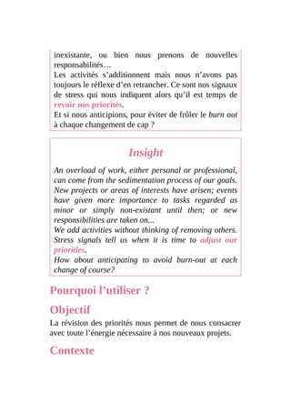inexistante, ou bien nous prenons de nouvelles
responsabilités…
Les activités s’additionnent mais nous n’avons pas
toujours le réflexe d’en retrancher. Ce sont nos signaux
de stress qui nous indiquent alors qu’il est temps de
revoir nos priorités.
Et si nous anticipions, pour éviter de frôler le burn out
à chaque changement de cap ?
Insight
An overload of work, either personal or professional,
can come from the sedimentation process of our goals.
New projects or areas of interests have arisen; events
have given more importance to tasks regarded as
minor or simply non-existant until then; or new
responsibilities are taken on...
We add activities without thinking of removing others.
Stress signals tell us when it is time to adjust our
priorities.
How about anticipating to avoid burn-out at each
change of course?
Pourquoi l’utiliser ?
Objectif
La révision des priorités nous permet de nous consacrer
avec toute l’énergie nécessaire à nos nouveaux projets.
Contexte
 