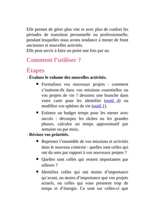 Elle permet de gérer plus vite et avec plus de confort les
périodes de transition personnelle ou professionnelle,
pendant lesquelles nous avons tendance à mener de front
anciennes et nouvelles activités.
Elle peut servir à faire un point une fois par an.
Comment l’utiliser ?
Étapes
› Évaluez le volume des nouvelles activités.
Formalisez vos nouveaux projets : comment
s’insèrent-ils dans vos missions essentielles ou
vos projets de vie ? dessinez une branche dans
votre carte pour les identifier (outil 4) ou
modifiez vos sphères de vie (outil 1).
Estimez un budget temps pour les mener avec
succès : découpez les tâches ou les grandes
phases, calculez un temps approximatif par
semaine ou par mois.
› Révisez vos priorités.
Reprenez l’ensemble de vos missions et activités
dans le nouveau contexte : quelles sont celles qui
ont du sens par rapport à vos nouveaux projets ?
Quelles sont celles qui restent importantes par
ailleurs ?
Identifiez celles qui ont moins d’importance
qu’avant, ou moins d’importance que vos projets
actuels, ou celles qui vous prennent trop de
temps et d’énergie. Ce sont sur celles-ci que
 
