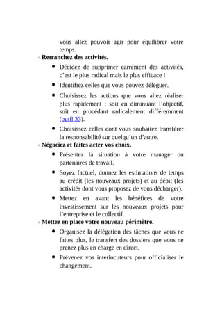 vous allez pouvoir agir pour équilibrer votre
temps.
› Retranchez des activités.
Décidez de supprimer carrément des activités,
c’est le plus radical mais le plus efficace !
Identifiez celles que vous pouvez déléguer.
Choisissez les actions que vous allez réaliser
plus rapidement : soit en diminuant l’objectif,
soit en procédant radicalement différemment
(outil 33).
Choisissez celles dont vous souhaitez transférer
la responsabilité sur quelqu’un d’autre.
› Négociez et faites acter vos choix.
Présentez la situation à votre manager ou
partenaires de travail.
Soyez factuel, donnez les estimations de temps
au crédit (les nouveaux projets) et au débit (les
activités dont vous proposez de vous décharger).
Mettez en avant les bénéfices de votre
investissement sur les nouveaux projets pour
l’entreprise et le collectif.
› Mettez en place votre nouveau périmètre.
Organisez la délégation des tâches que vous ne
faites plus, le transfert des dossiers que vous ne
prenez plus en charge en direct.
Prévenez vos interlocuteurs pour officialiser le
changement.
 