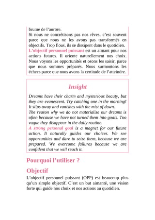 brume de l’aurore.
Si nous ne concrétisons pas nos rêves, c’est souvent
parce que nous ne les avons pas transformés en
objectifs. Trop flous, ils se dissipent dans le quotidien.
L’objectif personnel puissant est un aimant pour nos
actions futures. Il oriente naturellement nos choix.
Nous voyons les opportunités et osons les saisir, parce
que nous sommes préparés. Nous surmontons les
échecs parce que nous avons la certitude de l’atteindre.
Insight
Dreams have their charm and mysterious beauty, but
they are evanescent. Try catching one in the morning!
It slips away and vanishes with the mist of dawn.
The reason why we do not materialize our dreams is
often because we have not turned them into goals. Too
vague they disappear in the daily routine.
A strong personal goal is a magnet for our future
action. It naturally guides our choices. We see
opportunities and dare to seize them, because we are
prepared. We overcome failures because we are
confident that we will reach it.
Pourquoi l’utiliser ?
Objectif
L’objectif personnel puissant (OPP) est beaucoup plus
qu’un simple objectif. C’est un but aimanté, une vision
forte qui guide nos choix et nos actions au quotidien.
 