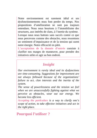 Notre environnement est rarement idéal et ses
dysfonctionnements nous font perdre du temps. Nos
propositions d’amélioration ne sont pas toujours
entendues. Nous nous heurtons à l’immobilisme des
structures, aux intérêts de clans, à l’inertie du système.
Lorsque nous nous battons sans succès contre ce que
nous percevons comme des obstacles, nous ressentons
un sentiment d’impuissance et de la tension qui usent
notre énergie. Notre efficacité en pâtit.
L’acceptation de la donnée d’entrée consiste à
clarifier nos marges de manœuvre, pour prendre des
initiatives utiles et agir au bon endroit.
Insight
Our environment is rarely ideal and its dysfunctions
are time-consuming. Suggestions for improvement are
not always followed because of the organizations’
failure to act, clan interests and the inertia of the
system.
The sense of powerlessness and the tension we feel
when we are unsuccessfully fighting against what we
perceive as obstacles, wear out our energy. We
become less efficient.
Accepting the particulars is a way to clarify one’s
scope of action, to take effective initiatives and act in
the right place.
Pourquoi l’utiliser ?
 