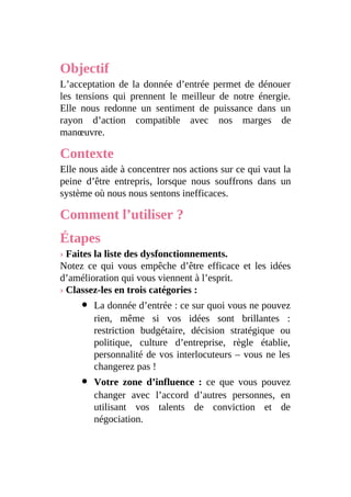 Objectif
L’acceptation de la donnée d’entrée permet de dénouer
les tensions qui prennent le meilleur de notre énergie.
Elle nous redonne un sentiment de puissance dans un
rayon d’action compatible avec nos marges de
manœuvre.
Contexte
Elle nous aide à concentrer nos actions sur ce qui vaut la
peine d’être entrepris, lorsque nous souffrons dans un
système où nous nous sentons inefficaces.
Comment l’utiliser ?
Étapes
› Faites la liste des dysfonctionnements.
Notez ce qui vous empêche d’être efficace et les idées
d’amélioration qui vous viennent à l’esprit.
› Classez-les en trois catégories :
La donnée d’entrée : ce sur quoi vous ne pouvez
rien, même si vos idées sont brillantes :
restriction budgétaire, décision stratégique ou
politique, culture d’entreprise, règle établie,
personnalité de vos interlocuteurs – vous ne les
changerez pas !
Votre zone d’influence : ce que vous pouvez
changer avec l’accord d’autres personnes, en
utilisant vos talents de conviction et de
négociation.
 